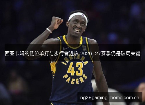 西亚卡姆的低位单打与步行者进攻 2026-27赛季仍是破局关键