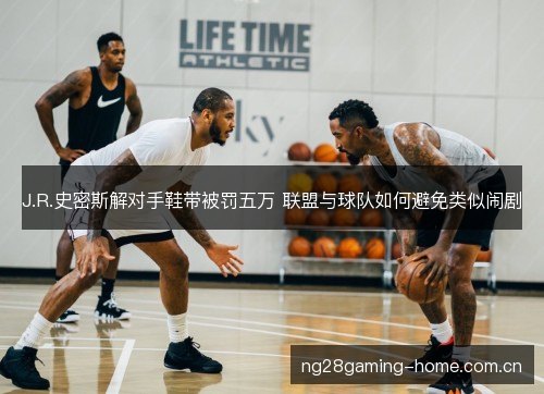 J.R.史密斯解对手鞋带被罚五万 联盟与球队如何避免类似闹剧